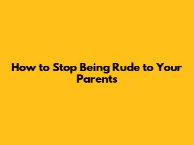 How to Stop Being Rude to Your Parents