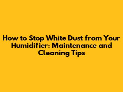 How to Stop White Dust from Your Humidifier: Maintenance and Cleaning Tips