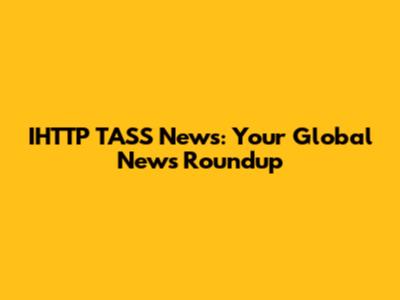 IHTTP TASS News: Your Global News Roundup
