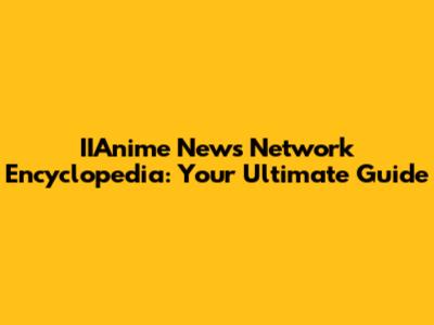 IIAnime News Network Encyclopedia: Your Ultimate Guide