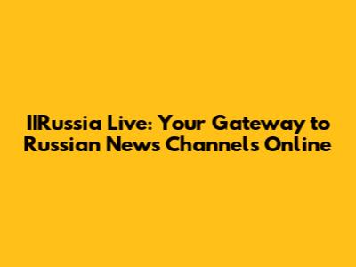 IIRussia Live: Your Gateway to Russian News Channels Online