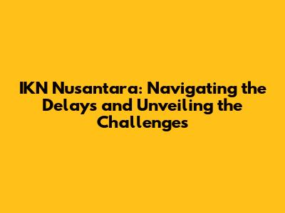 IKN Nusantara: Navigating the Delays and Unveiling the Challenges