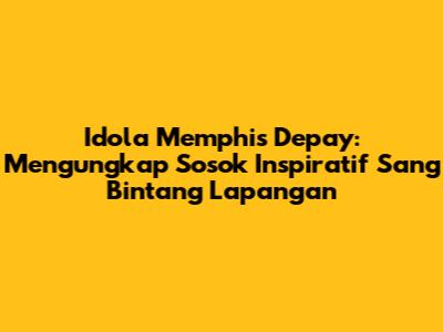Idola Memphis Depay: Mengungkap Sosok Inspiratif Sang Bintang Lapangan