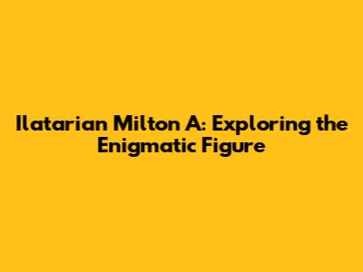 Ilatarian Milton A: Exploring the Enigmatic Figure