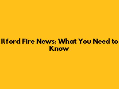 Ilford Fire News: What You Need to Know