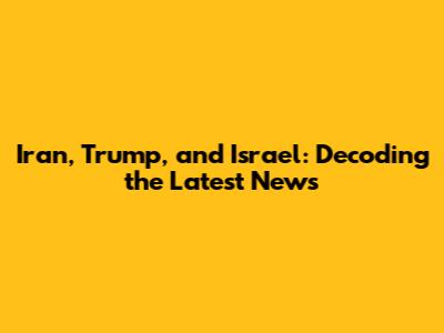 Iran, Trump, and Israel: Decoding the Latest News