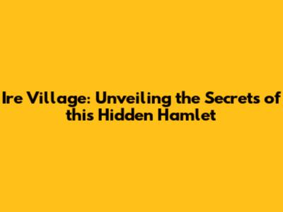 Ire Village: Unveiling the Secrets of this Hidden Hamlet