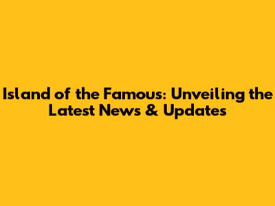 Island of the Famous: Unveiling the Latest News & Updates