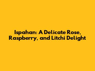 Ispahan: A Delicate Rose, Raspberry, and Litchi Delight
