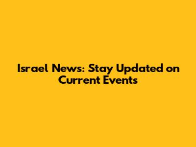 Israel News: Stay Updated on Current Events