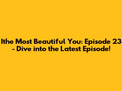 Ithe Most Beautiful You: Episode 23 - Dive into the Latest Episode!