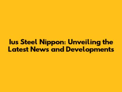 Ius Steel Nippon: Unveiling the Latest News and Developments