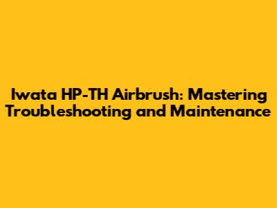 Iwata HP-TH Airbrush: Mastering Troubleshooting and Maintenance