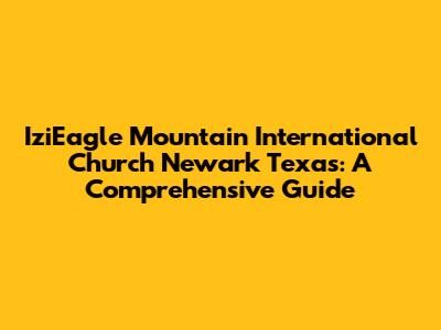 IziEagle Mountain International Church Newark Texas: A Comprehensive Guide