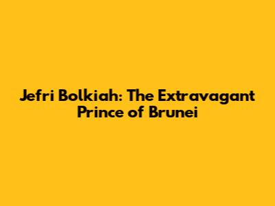 Jefri Bolkiah: The Extravagant Prince of Brunei
