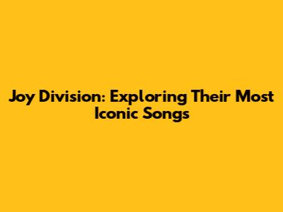 Joy Division: Exploring Their Most Iconic Songs