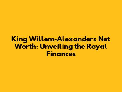 King Willem-Alexander's Net Worth: Unveiling the Royal Finances