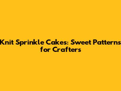 Knit Sprinkle Cakes: Sweet Patterns for Crafters
