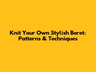 Knit Your Own Stylish Beret: Patterns & Techniques