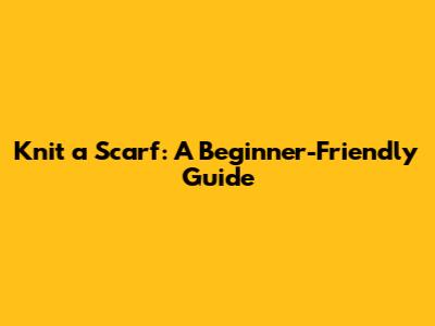 Knit a Scarf: A Beginner-Friendly Guide