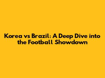Korea vs Brazil: A Deep Dive into the Football Showdown