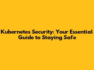 Kubernetes Security: Your Essential Guide to Staying Safe