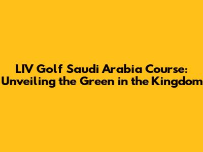 LIV Golf Saudi Arabia Course: Unveiling the Green in the Kingdom