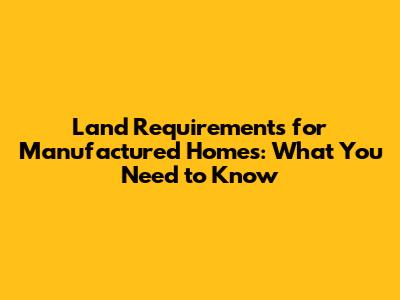 Land Requirements for Manufactured Homes: What You Need to Know