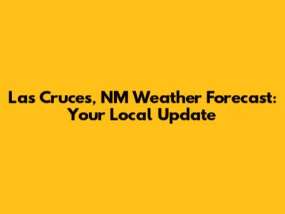 Las Cruces, NM Weather Forecast: Your Local Update