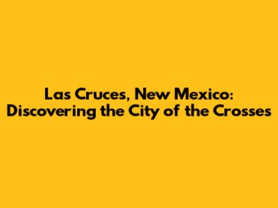 Las Cruces, New Mexico: Discovering the City of the Crosses