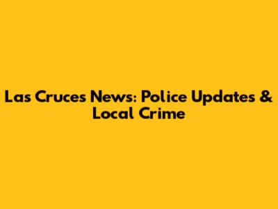 Las Cruces News: Police Updates & Local Crime