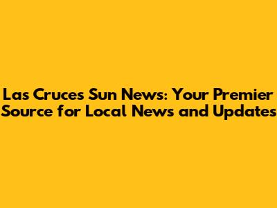 Las Cruces Sun News: Your Premier Source for Local News and Updates