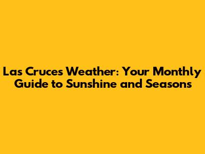 Las Cruces Weather: Your Monthly Guide to Sunshine and Seasons