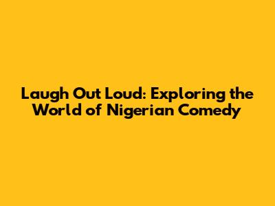 Laugh Out Loud: Exploring the World of Nigerian Comedy