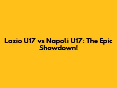 Lazio U17 vs Napoli U17: The Epic Showdown!