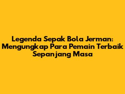 Legenda Sepak Bola Jerman: Mengungkap Para Pemain Terbaik Sepanjang Masa
