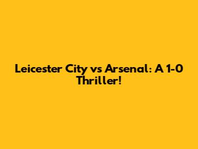 Leicester City vs Arsenal: A 1-0 Thriller!