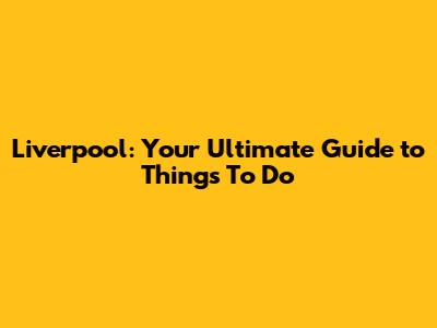 Liverpool: Your Ultimate Guide to Things To Do
