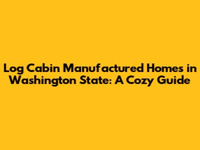 Log Cabin Manufactured Homes in Washington State: A Cozy Guide