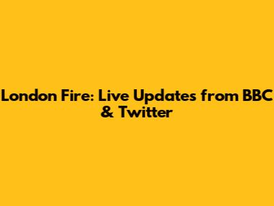 London Fire: Live Updates from BBC & Twitter