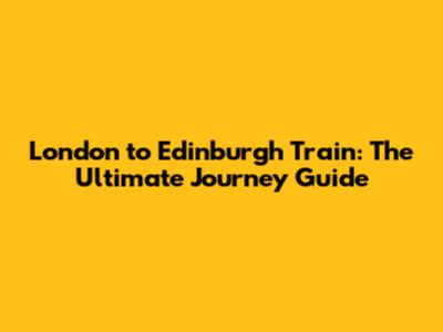 London to Edinburgh Train: The Ultimate Journey Guide