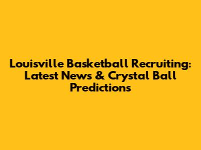 Louisville Basketball Recruiting: Latest News & Crystal Ball Predictions