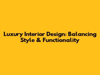 Luxury Interior Design: Balancing Style & Functionality