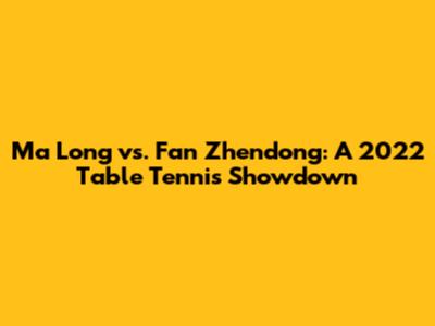 Ma Long vs. Fan Zhendong: A 2022 Table Tennis Showdown