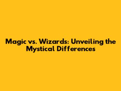 Magic vs. Wizards: Unveiling the Mystical Differences