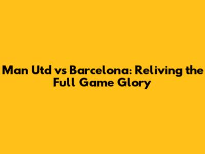 Man Utd vs Barcelona: Reliving the Full Game Glory