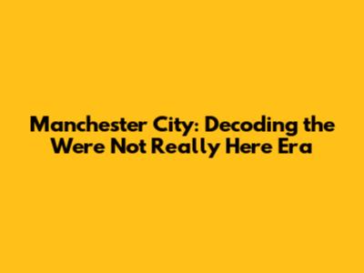 Manchester City: Decoding the 'We're Not Really Here' Era