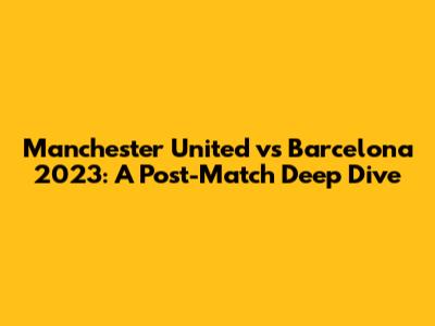 Manchester United vs Barcelona 2023: A Post-Match Deep Dive