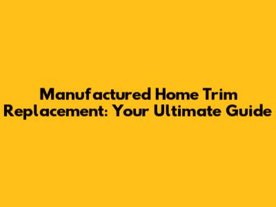 Manufactured Home Trim Replacement: Your Ultimate Guide