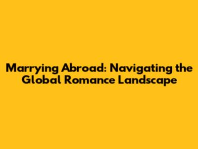 Marrying Abroad: Navigating the Global Romance Landscape